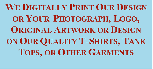 Text Box: WE DIGITALLY PRINT OUR DESIGN OR YOUR  PHOTOGRAPH, LOGO, ORIGINAL ARTWORK OR DESIGN ON OUR QUALITY T-SHIRTS, TANK TOPS, OR OTHER GARMENTS