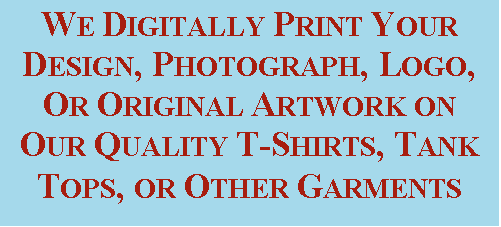 Text Box: WE DIGITALLY PRINT YOUR DESIGN, PHOTOGRAPH, LOGO, OR ORIGINAL ARTWORK ON OUR QUALITY T-SHIRTS, TANK TOPS, OR OTHER GARMENTS